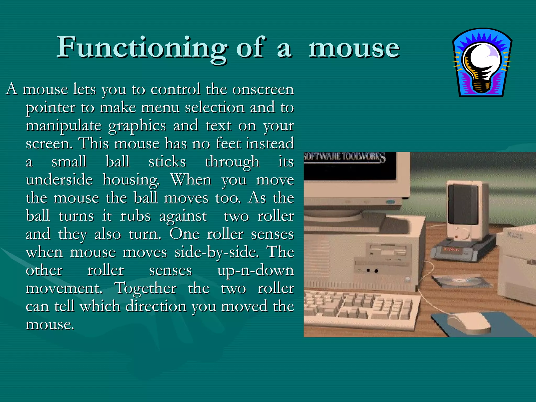 Functioning of a  mouse A mouse lets you to control the onscreen pointer to make menu selection and to manipulate graphics and text on your screen. This mouse has no feet instead a small ball sticks through its underside housing. When you move the mouse the ball moves too. As the ball turns it rubs against  two roller and they also turn. One roller senses when mouse moves side-by-side. The other roller senses up-n-down movement. Together the two roller can tell which direction you moved the mouse. 