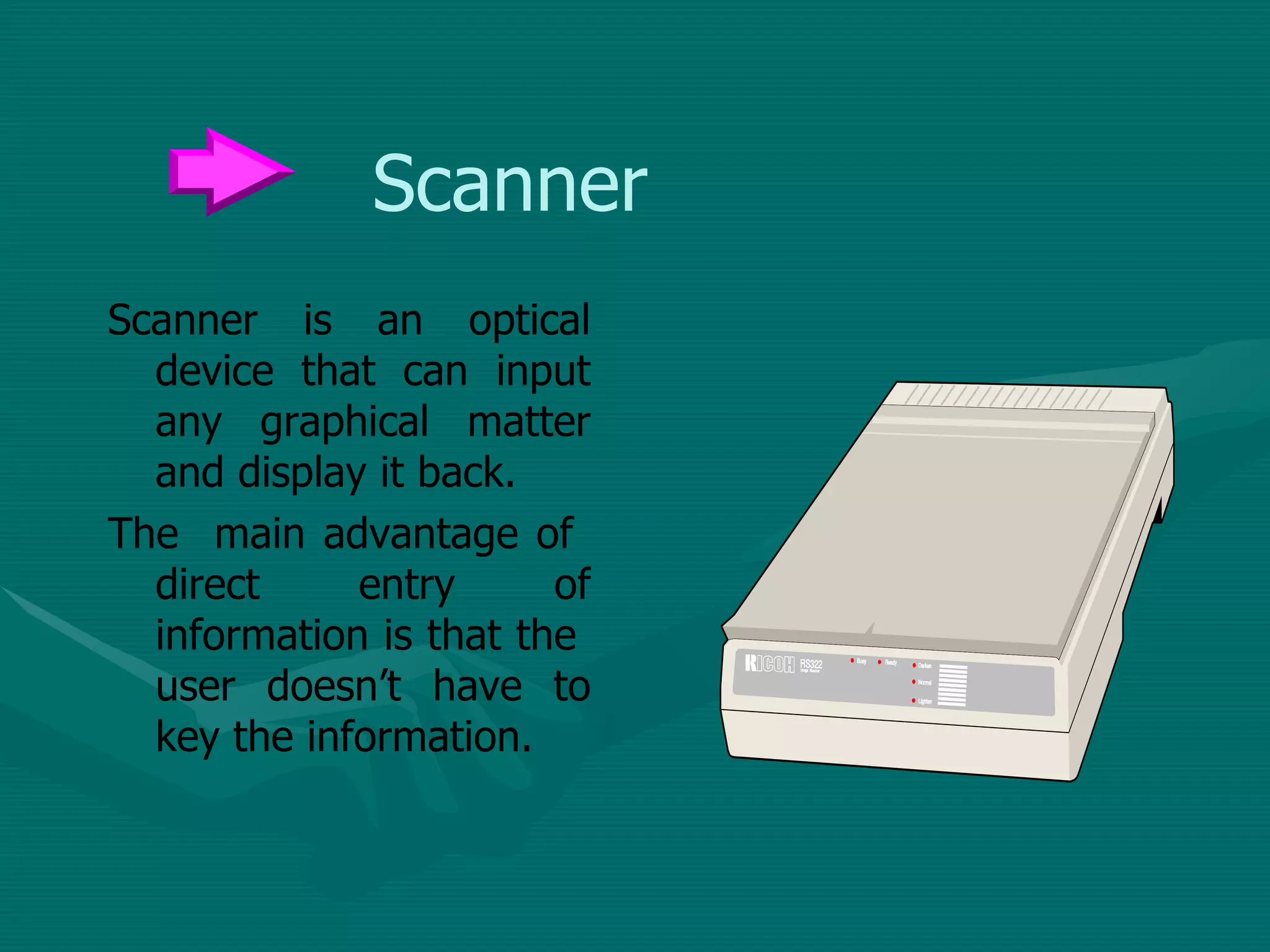 Scanner Scanner is an optical device that can input any graphical matter and display it back.  The  main advantage of  direct entry of information is that the  user doesn’t have to key the information. 