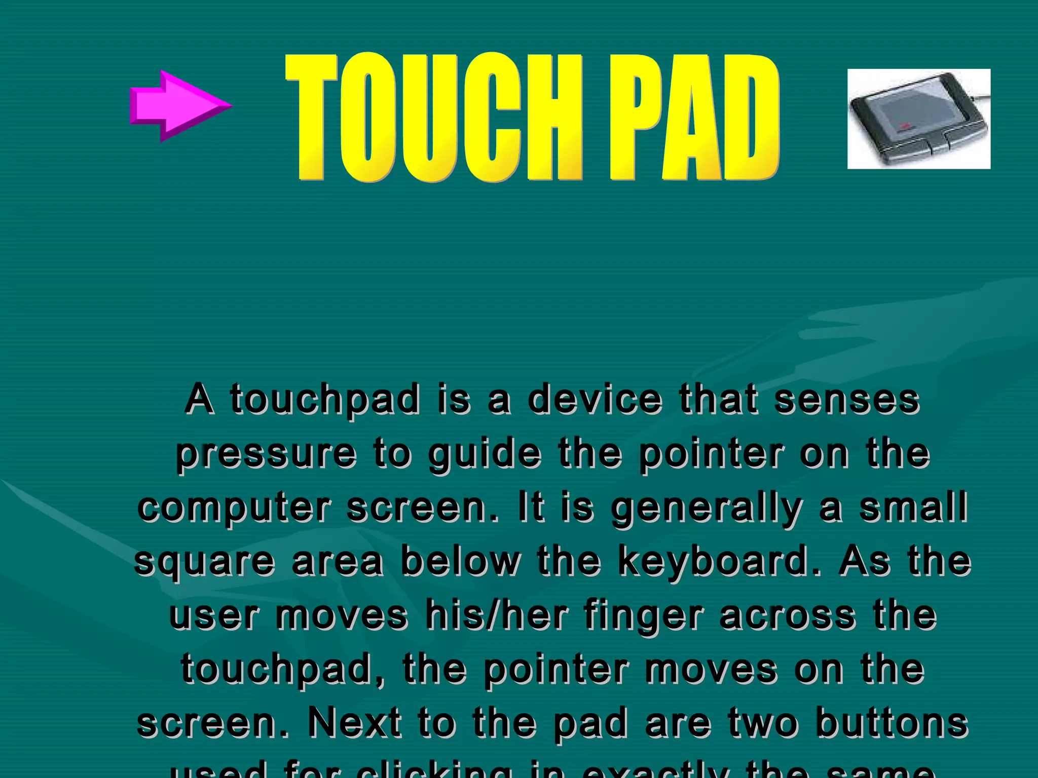 A touchpad is a device that senses pressure to guide the pointer on the computer screen. It is generally a small square area below the keyboard. As the user moves his/her finger across the touchpad, the pointer moves on the screen. Next to the pad are two buttons used for clicking in exactly the same way as those on a mouse.   TOUCH PAD 