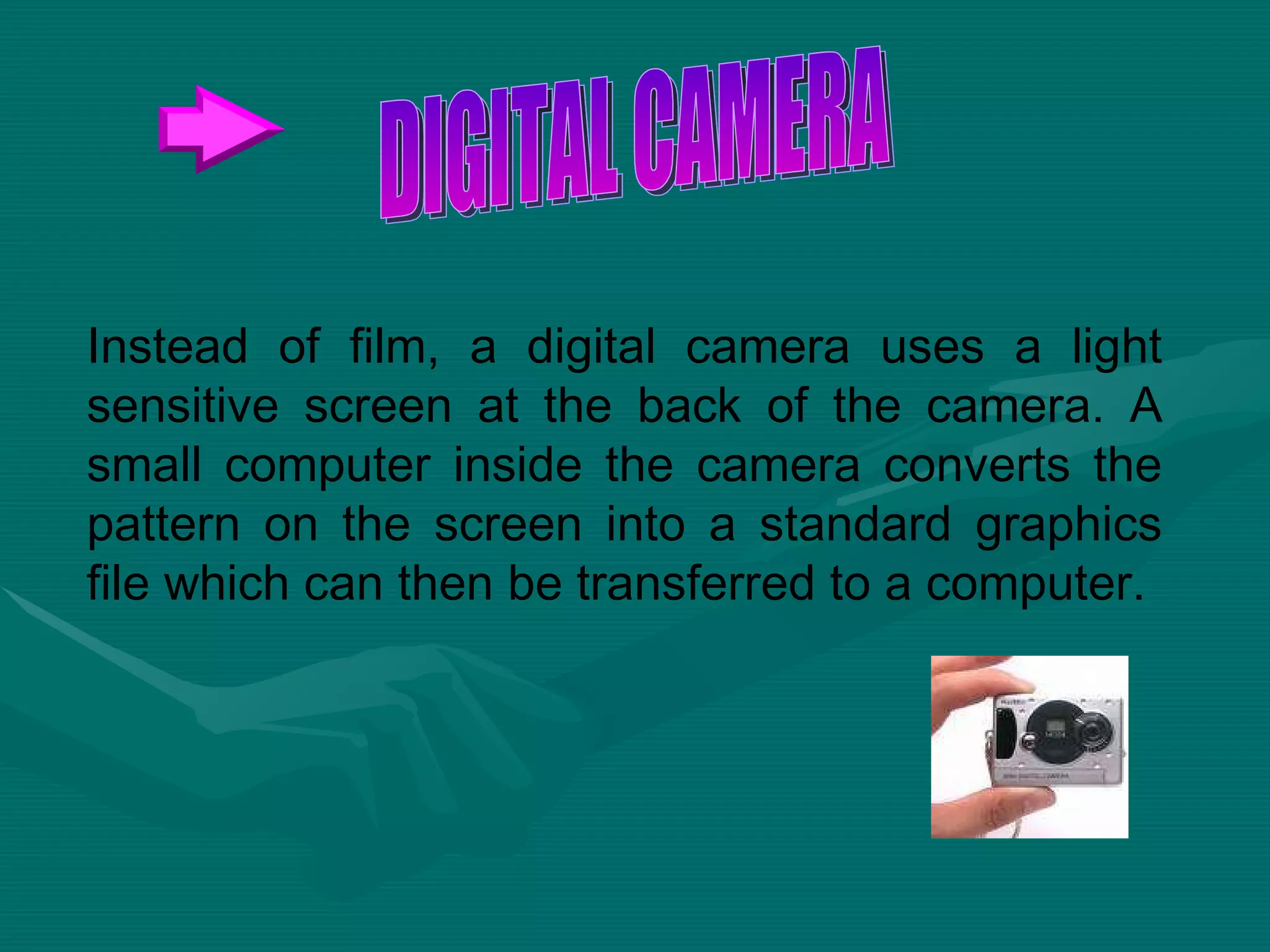 Instead of film, a digital camera uses a light sensitive screen at the back of the camera. A small computer inside the camera converts the pattern on the screen into a standard graphics file which can then be transferred to a computer.  DIGITAL CAMERA 