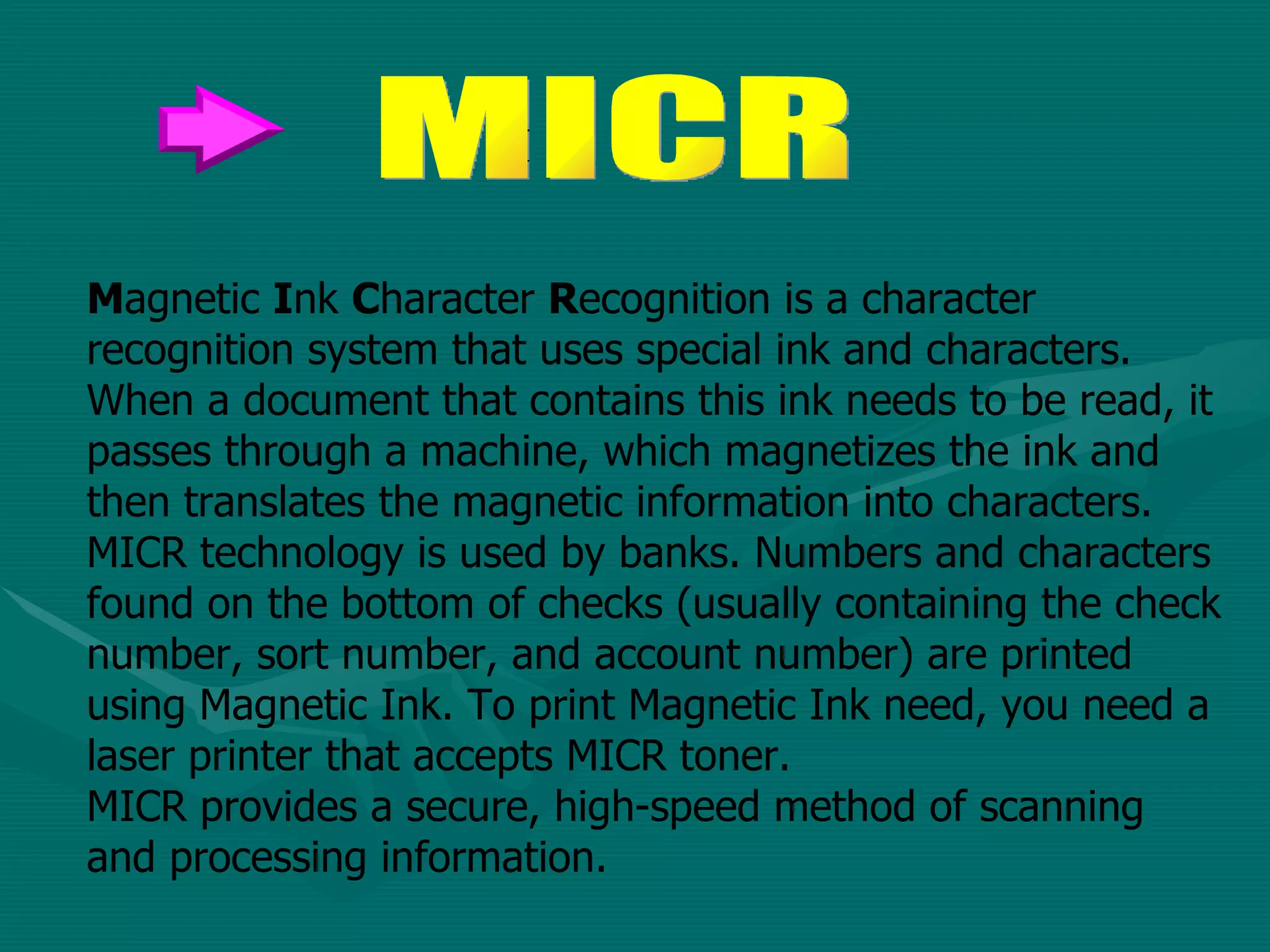 M agnetic  I nk  C haracter  R ecognition is a character recognition system that uses special ink and characters. When a document that contains this ink needs to be read, it passes through a machine, which magnetizes the ink and then translates the magnetic information into characters.  MICR technology is used by banks. Numbers and characters found on the bottom of checks (usually containing the check number, sort number, and account number) are printed using Magnetic Ink. To print Magnetic Ink need, you need a laser printer that accepts MICR toner.  MICR provides a secure, high-speed method of scanning and processing information.  MICR 