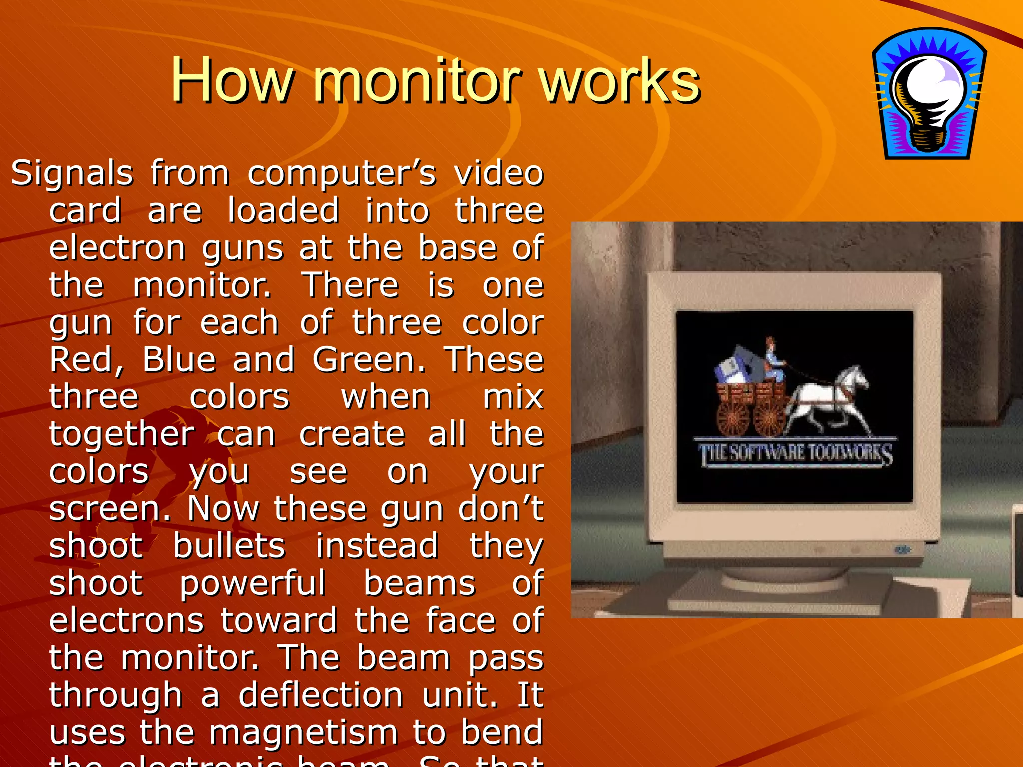 How monitor works Signals from computer’s video card are loaded into three electron guns at the base of the monitor. There is one gun for each of three color Red, Blue and Green. These three colors when mix together can create all the colors you see on your screen. Now these gun don’t shoot bullets instead they shoot powerful beams of electrons toward the face of the monitor. The beam pass through a deflection unit. It uses the magnetism to bend the electronic beam  So that they can sweep across the entire screen and create the picture we see. 