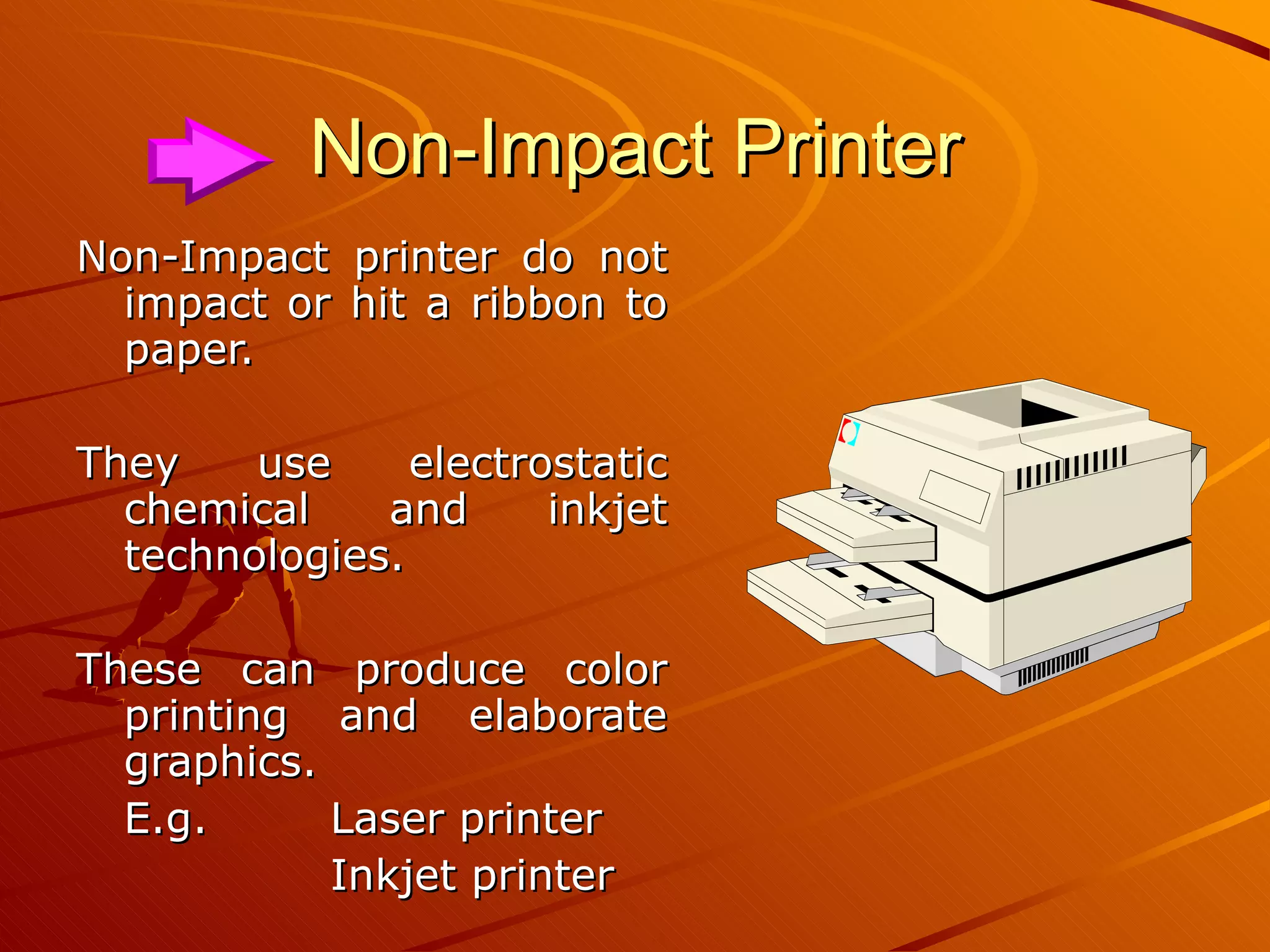 Non-Impact Printer Non-Impact printer do not impact or hit a ribbon to paper. They use electrostatic chemical and inkjet technologies. These can produce color printing and elaborate graphics. E.g.  Laser printer Inkjet printer 