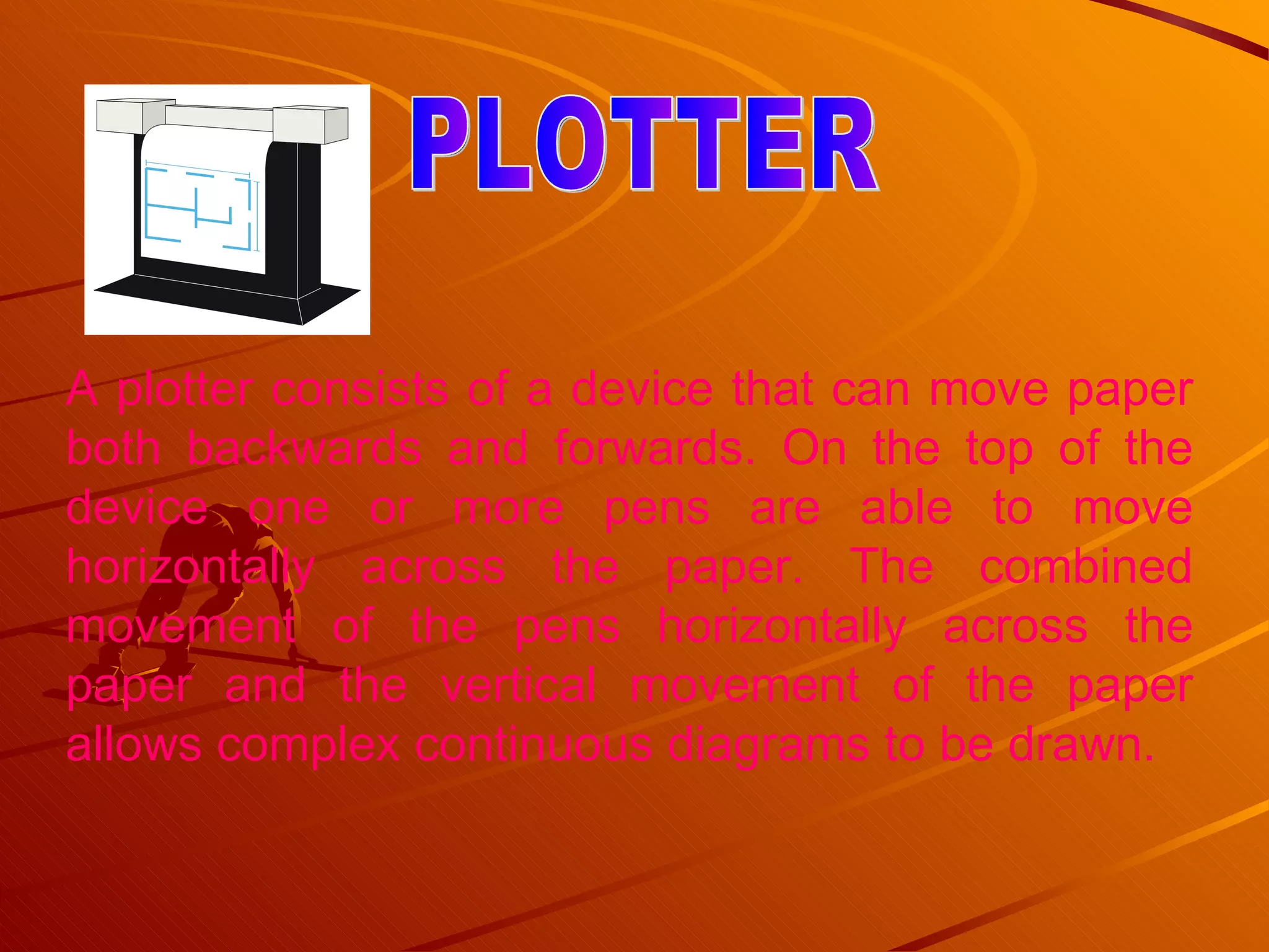 A plotter consists of a device that can move paper both backwards and forwards. On the top of the device one or more pens are able to move horizontally across the paper. The combined movement of the pens horizontally across the paper and the vertical movement of the paper allows complex continuous diagrams to be drawn.  PLOTTER 