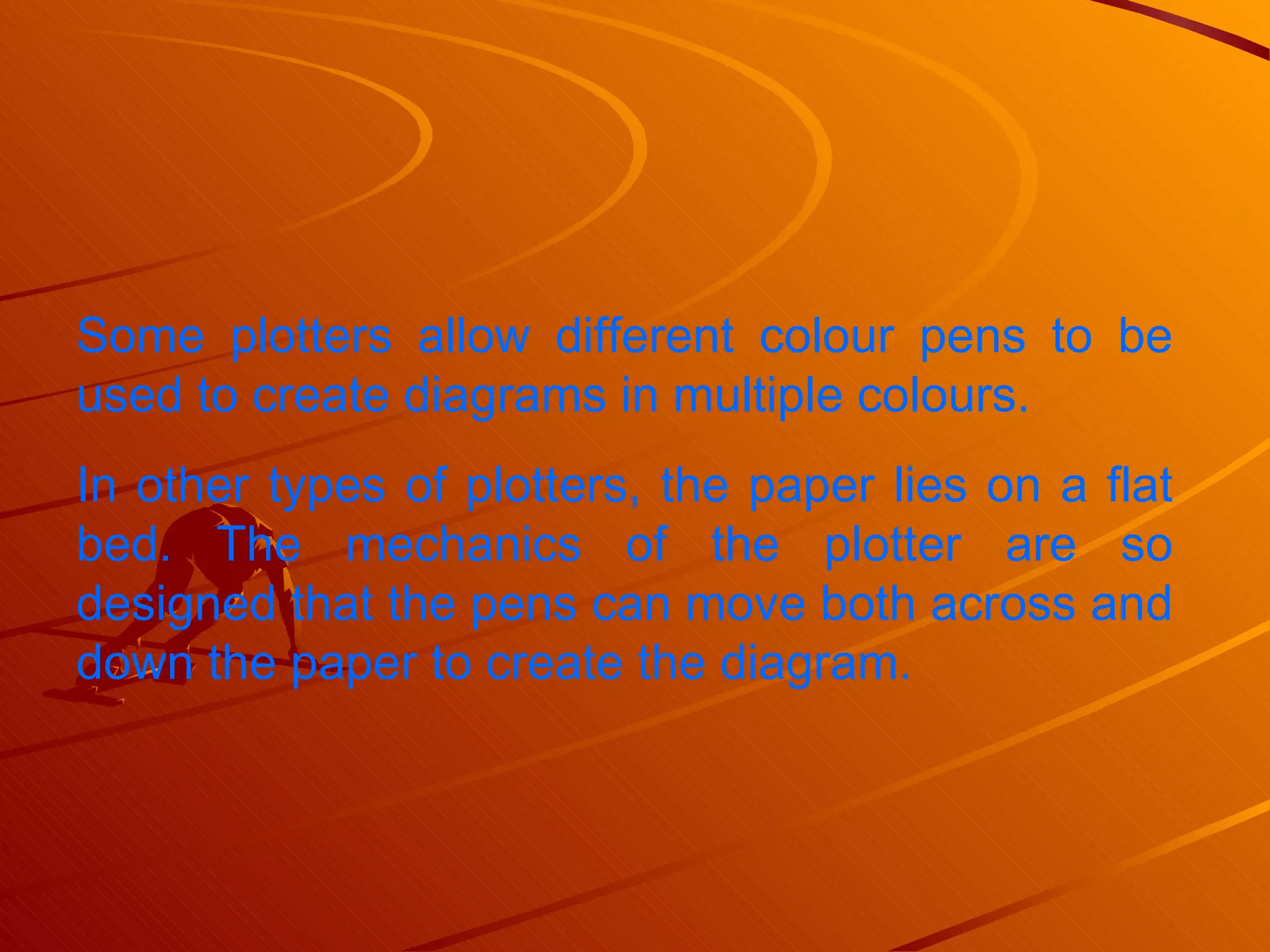 Some plotters allow different colour pens to be used to create diagrams in multiple colours.  In other types of plotters, the paper lies on a flat bed. The mechanics of the plotter are so designed that the pens can move both across and down the paper to create the diagram.  