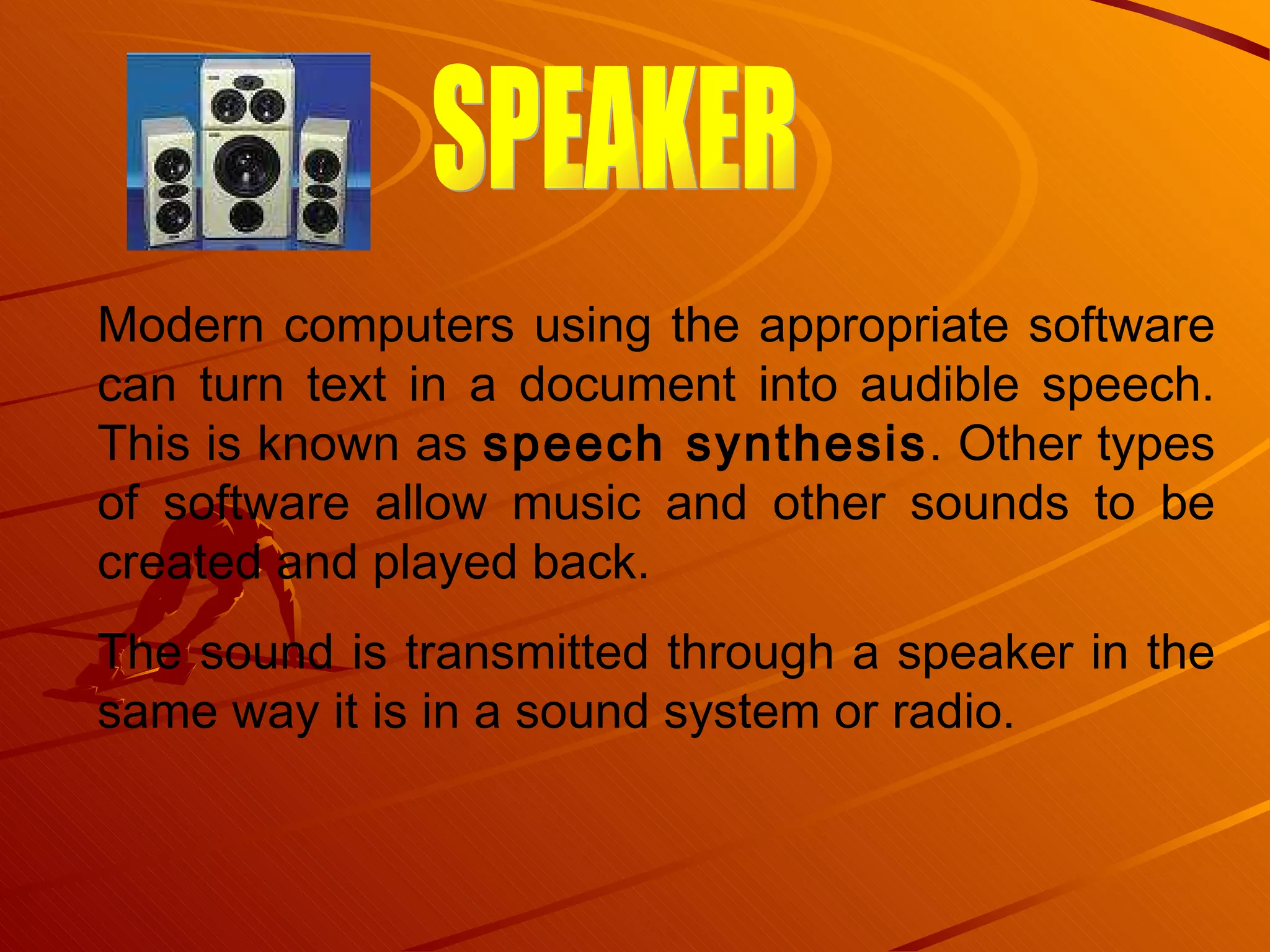 Modern computers using the appropriate software can turn text in a document into audible speech. This is known as  speech synthesis . Other types of software allow music and other sounds to be created and played back.  The sound is transmitted through a speaker in the same way it is in a sound system or radio.  SPEAKER 
