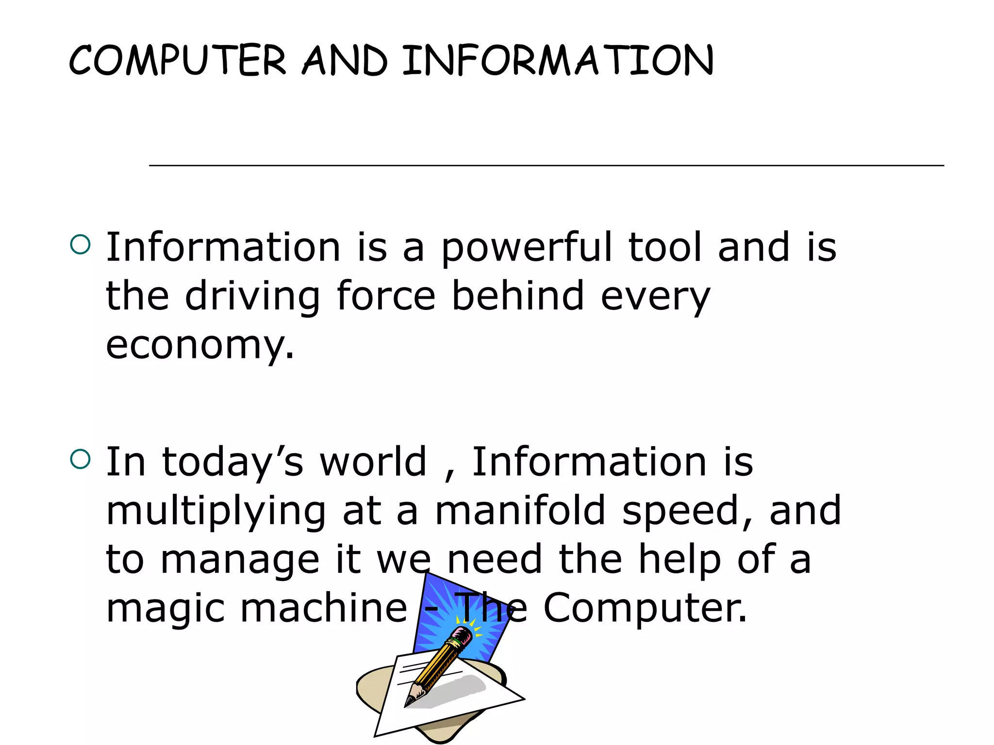 COMPUTER AND INFORMATION Information is a powerful tool and is the driving force behind every economy.  In today’s world , Information is multiplying at a manifold speed, and to manage it we need the help of a magic machine - The Computer. 