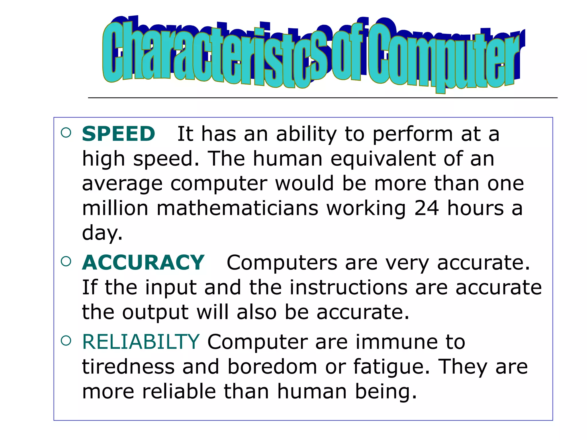 SPEED  It has an ability to perform at a high speed. The human equivalent of an average computer would be more than one million mathematicians working 24 hours a day. ACCURACY   Computers are very accurate. If the input and the instructions are accurate the output will also be accurate. RELIABILTY  Computer are immune to tiredness and boredom or fatigue. They are more reliable than human being. Characteristcs of Computer 