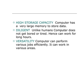 HIGH STORAGE CAPACITY  Computer has a  very large memory to store data. DILIGENT  Unlike humans Computer does not get bored or tired. Hence can work for long hours. VERSATILITY   Computer can perform various jobs efficiently. It can work in various areas. 