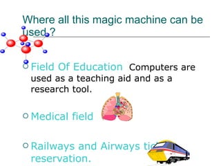 Where all this magic machine can be used ? Field Of Education   Computers are used as a teaching aid and as a research tool. Medical field  Railways and Airways ticket reservation. 