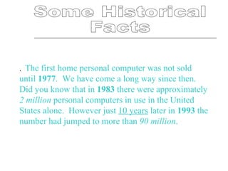 Some Historical  Facts .    The first home personal computer was not sold until  1977 .  We have come a long way since then.  Did you know that in  1983  there were approximately  2 million  personal computers in use in the United States alone.  However just  10 years  later in  1993  the number had jumped to more than  90 million .   
