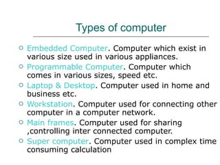 Types of computer Embedded Computer . Computer which exist in various size used in various appliances. Programmable Computer . Computer which comes in various sizes, speed etc. Laptop & Desktop . Computer used in home and business etc. Workstation . Computer used for connecting other computer in a computer network. Main frames . Computer used for sharing ,controlling inter connected computer. Super computer . Computer used in complex time consuming calculation  