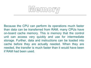 Memory Because the CPU can perform its operations much faster than data can be transferred from RAM, many CPUs have on-board cache memory. This is memory that the control unit can access very quickly and use for intermediate storage. Further, data and instructions can be loaded into cache before they are actually needed. When they are needed, the transfer is much faster than it would have been if RAM had been used.  