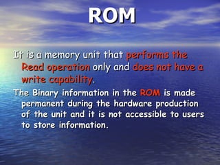 ROM It is a memory unit that  performs the   Read operation  only and  does not have a write capability .  The Binary information in the  ROM  is made permanent during the hardware production of the unit and it is not accessible to users to store information.  