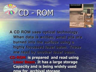 CD - ROM   A CD ROM uses optical technology. When data is written, small pits are burned into the surface using a highly focussed laser beam. These are read by another laser beam.  CD-ROM   is prepared  and read using  Laser Beam . It has a large storage Capacity and is being widely used now for  archival storage .  