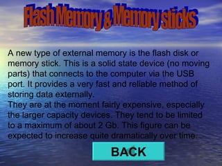 A new type of external memory is the flash disk or memory stick. This is a solid state device (no moving parts) that connects to the computer via the USB port. It provides a very fast and reliable method of storing data externally.  They are at the moment fairly expensive, especially the larger capacity devices. They tend to be limited to a maximum of about 2 Gb. This figure can be expected to increase quite dramatically over time.  Flash Memory & Memory sticks BACK 