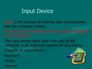 Input Device Input  is the process of entering data and programs into the computer system. The input unit is formed by the input device attached to the computer.  The input device takes data from user to the computer in an organized manner for processing. Example of input device: - Keyboard Mouse Scanner 