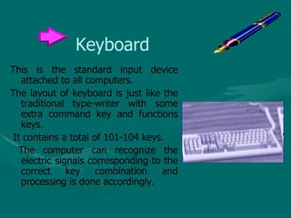 Keyboard This is the standard input device attached to all computers.  The layout of keyboard is just like the traditional type-writer with some extra command key and functions keys. It contains a total of 101-104 keys. The computer can recognize the electric signals corresponding to the correct key combination and processing is done accordingly. 