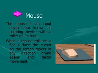 Mouse The mouse is an input device also known as pointing device with a roller on its base. When a mouse rolls on a flat surface the cursor on the screen moves in any direction giving easier and faster movement. 
