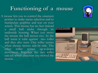 Functioning of a  mouse A mouse lets you to control the onscreen pointer to make menu selection and to manipulate graphics and text on your screen. This mouse has no feet instead a small ball sticks through its underside housing. When you move the mouse the ball moves too. As the ball turns it rubs against  two roller and they also turn. One roller senses when mouse moves side-by-side. The other roller senses up-n-down movement. Together the two roller can tell which direction you moved the mouse. 