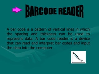 A bar code is a pattern of vertical lines in which the spacing and thickness can be used to represent data. A bar code reader is a device that can read and interpret bar codes and input the data into the computer.  BARCODE READER 