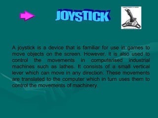 A joystick is a device that is familiar for use in games to move objects on the screen. However, it is also used to control the movements in computerised industrial machines such as lathes. It consists of a small vertical lever which can move in any direction. These movements are translated to the computer which in turn uses them to control the movements of machinery.  JOYSTICK 