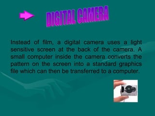Instead of film, a digital camera uses a light sensitive screen at the back of the camera. A small computer inside the camera converts the pattern on the screen into a standard graphics file which can then be transferred to a computer.  DIGITAL CAMERA 