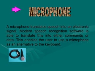 A microphone translates speech into an electronic signal. Modern speech recognition software is able to translate this into either commands or data. This enables the user to use a microphone as an alternative to the keyboard.  MICROPHONE 
