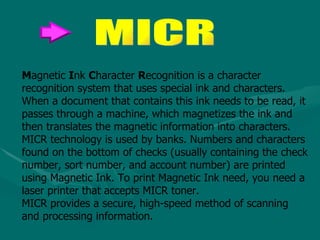 M agnetic  I nk  C haracter  R ecognition is a character recognition system that uses special ink and characters. When a document that contains this ink needs to be read, it passes through a machine, which magnetizes the ink and then translates the magnetic information into characters.  MICR technology is used by banks. Numbers and characters found on the bottom of checks (usually containing the check number, sort number, and account number) are printed using Magnetic Ink. To print Magnetic Ink need, you need a laser printer that accepts MICR toner.  MICR provides a secure, high-speed method of scanning and processing information.  MICR 