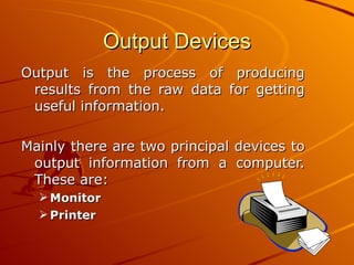 Output Devices Output is the process of producing results from the raw data for getting useful information.  Mainly there are two principal devices to output information from a computer. These are: Monitor Printer 