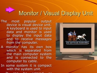 Monitor / Visual Display Unit The most popular output device is visual device unit. A keyboard is used to input data and monitor is used to display the input data and to receive messages from the computer.  A monitor has its own box which is separated from the main computer system and is connected to the computer by cable.  In some system it is compact with the system unit. It can be colored or monochrome. 