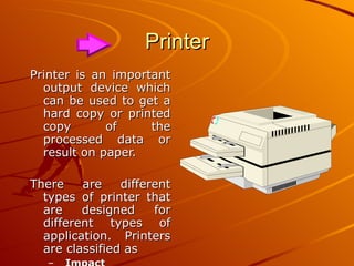 Printer Printer is an important output device which can be used to get a hard copy or printed copy of the processed data or result on paper. There are different types of printer that are designed for different types of application. Printers are classified as Impact  Non-Impact printer 