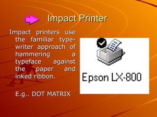 Impact Printer  Impact printers use the familiar type-writer approach of hammering a typeface against the paper and inked ribbon. E.g.. DOT MATRIX 
