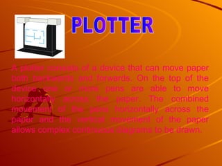 A plotter consists of a device that can move paper both backwards and forwards. On the top of the device one or more pens are able to move horizontally across the paper. The combined movement of the pens horizontally across the paper and the vertical movement of the paper allows complex continuous diagrams to be drawn.  PLOTTER 