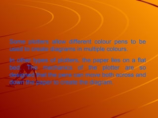 Some plotters allow different colour pens to be used to create diagrams in multiple colours.  In other types of plotters, the paper lies on a flat bed. The mechanics of the plotter are so designed that the pens can move both across and down the paper to create the diagram.  