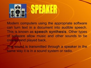Modern computers using the appropriate software can turn text in a document into audible speech. This is known as  speech synthesis . Other types of software allow music and other sounds to be created and played back.  The sound is transmitted through a speaker in the same way it is in a sound system or radio.  SPEAKER 