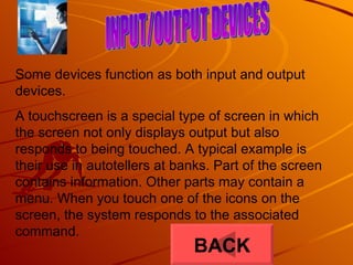 INPUT/OUTPUT DEVICES Some devices function as both input and output devices. A touchscreen is a special type of screen in which the screen not only displays output but also responds to being touched. A typical example is their use in autotellers at banks. Part of the screen contains information. Other parts may contain a menu. When you touch one of the icons on the screen, the system responds to the associated command.  BACK 
