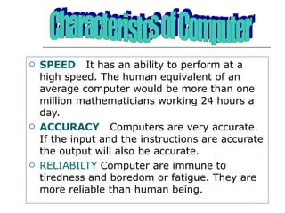 SPEED  It has an ability to perform at a high speed. The human equivalent of an average computer would be more than one million mathematicians working 24 hours a day. ACCURACY   Computers are very accurate. If the input and the instructions are accurate the output will also be accurate. RELIABILTY  Computer are immune to tiredness and boredom or fatigue. They are more reliable than human being. Characteristcs of Computer 