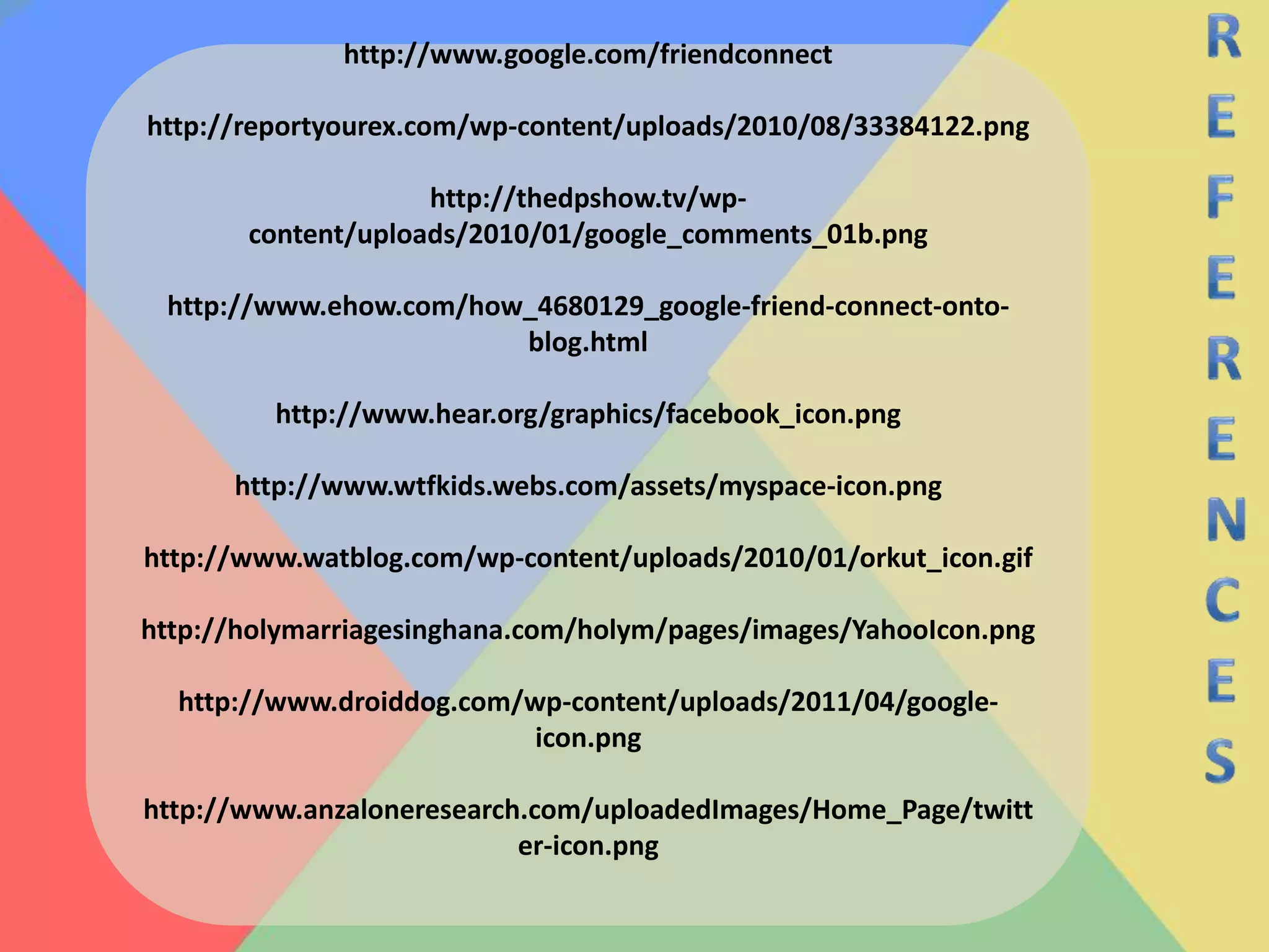 REFERENCEShttp://www.google.com/friendconnecthttp://reportyourex.com/wp-content/uploads/2010/08/33384122.pnghttp://thedpshow.tv/wp-content/uploads/2010/01/google_comments_01b.pnghttp://www.ehow.com/how_4680129_google-friend-connect-onto-blog.htmlhttp://www.hear.org/graphics/facebook_icon.pnghttp://www.wtfkids.webs.com/assets/myspace-icon.png http://www.watblog.com/wp-content/uploads/2010/01/orkut_icon.gifhttp://holymarriagesinghana.com/holym/pages/images/YahooIcon.pnghttp://www.droiddog.com/wp-content/uploads/2011/04/google-icon.pnghttp://www.anzaloneresearch.com/uploadedImages/Home_Page/twitter-icon.png