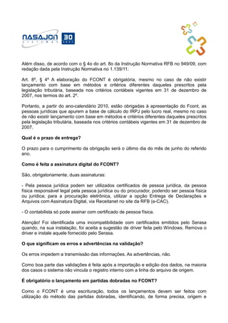 Além disso, de acordo com o § 4o do art. 8o da Instrução Normativa RFB no 949/09, com
redação dada pela Instrução Normativa no 1.139/11:
Art. 8º, § 4º A elaboração do FCONT é obrigatória, mesmo no caso de não existir
lançamento com base em métodos e critérios diferentes daqueles prescritos pela
legislação tributária, baseada nos critérios contábeis vigentes em 31 de dezembro de
2007, nos termos do art. 2º.
Portanto, a partir do ano-calendário 2010, estão obrigadas à apresentação do Fcont, as
pessoas jurídicas que apurem a base de cálculo do IRPJ pelo lucro real, mesmo no caso
de não existir lançamento com base em métodos e critérios diferentes daqueles prescritos
pela legislação tributária, baseada nos critérios contábeis vigentes em 31 de dezembro de
2007.
Qual é o prazo de entrega?
O prazo para o cumprimento da obrigação será o último dia do mês de junho do referido
ano.
Como é feita a assinatura digital do FCONT?
São, obrigatoriamente, duas assinaturas:
- Pela pessoa jurídica podem ser utilizados certificados de pessoa jurídica, da pessoa
física responsável legal pela pessoa jurídica ou do procurador, podendo ser pessoa física
ou jurídica; para a procuração eletrônica, utilizar a opção Entrega de Declarações e
Arquivos com Assinatura Digital, via Receitanet no site da RFB (e-CAC).
- O contabilista só pode assinar com certificado de pessoa física.
Atenção! Foi identificada uma incompatibilidade com certificados emitidos pelo Serasa
quando, na sua instalação, foi aceita a sugestão de driver feita pelo Windows. Remova o
driver e instale aquele fornecido pelo Serasa.
O que significam os erros e advertências na validação?
Os erros impedem a transmissão das informações. As advertências, não.
Como boa parte das validações é feita após a importação e edição dos dados, na maioria
dos casos o sistema não vincula o registro interno com a linha do arquivo de origem.
É obrigatório o lançamento em partidas dobradas no FCONT?
Como o FCONT é uma escrituração, todos os lançamentos devem ser feitos com
utilização do método das partidas dobradas, identificando, de forma precisa, origem e
 