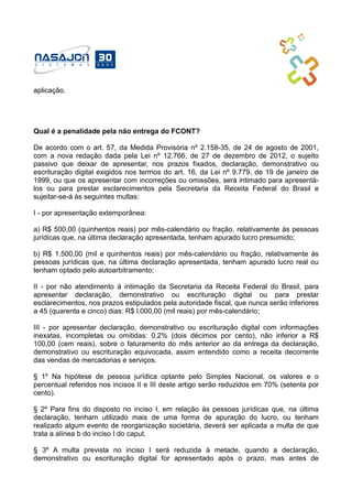 aplicação.
Qual é a penalidade pela não entrega do FCONT?
De acordo com o art. 57, da Medida Provisória nº 2.158-35, de 24 de agosto de 2001,
com a nova redação dada pela Lei nº 12.766, de 27 de dezembro de 2012, o sujeito
passivo que deixar de apresentar, nos prazos fixados, declaração, demonstrativo ou
escrituração digital exigidos nos termos do art. 16, da Lei nº 9.779, de 19 de janeiro de
1999, ou que os apresentar com incorreções ou omissões, será intimado para apresentá-
los ou para prestar esclarecimentos pela Secretaria da Receita Federal do Brasil e
sujeitar-se-á às seguintes multas:
I - por apresentação extemporânea:
a) R$ 500,00 (quinhentos reais) por mês-calendário ou fração, relativamente às pessoas
jurídicas que, na última declaração apresentada, tenham apurado lucro presumido;
b) R$ 1.500,00 (mil e quinhentos reais) por mês-calendário ou fração, relativamente às
pessoas jurídicas que, na última declaração apresentada, tenham apurado lucro real ou
tenham optado pelo autoarbitramento;
II - por não atendimento à intimação da Secretaria da Receita Federal do Brasil, para
apresentar declaração, demonstrativo ou escrituração digital ou para prestar
esclarecimentos, nos prazos estipulados pela autoridade fiscal, que nunca serão inferiores
a 45 (quarenta e cinco) dias: R$ l.000,00 (mil reais) por mês-calendário;
III - por apresentar declaração, demonstrativo ou escrituração digital com informações
inexatas, incompletas ou omitidas: 0,2% (dois décimos por cento), não inferior a R$
100,00 (cem reais), sobre o faturamento do mês anterior ao da entrega da declaração,
demonstrativo ou escrituração equivocada, assim entendido como a receita decorrente
das vendas de mercadorias e serviços.
§ 1º Na hipótese de pessoa jurídica optante pelo Simples Nacional, os valores e o
percentual referidos nos incisos II e III deste artigo serão reduzidos em 70% (setenta por
cento).
§ 2º Para fins do disposto no inciso I, em relação às pessoas jurídicas que, na última
declaração, tenham utilizado mais de uma forma de apuração do lucro, ou tenham
realizado algum evento de reorganização societária, deverá ser aplicada a multa de que
trata a alínea b do inciso I do caput.
§ 3º A multa prevista no inciso I será reduzida à metade, quando a declaração,
demonstrativo ou escrituração digital for apresentado após o prazo, mas antes de
 