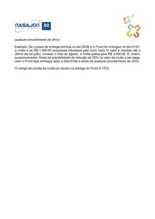 qualquer procedimento de ofício.
Exemplo: Se o prazo de entrega termina no dia 30/06 e o Fcont for entregue no dia 01/07,
a multa é de R$ 1.500,00 (empresas tributadas pelo lucro real). O valor é mantido até o
último dia do julho. Iniciado o mês de agosto, a multa passa para R$ 3.000,00. E, assim,
sucessivamente. Ainda há possibilidade de redução de 50% no valor da multa a ser paga,
caso o Fcont seja entregue após a data limite e antes de qualquer procedimento de ofício.
O código de receita da multa por atraso na entrega do Fcont é 1512.
 