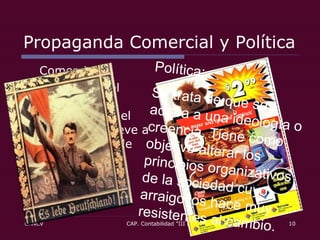 Propaganda Comercial y Política Comercial: En el caso del mercado, se pretende que el consumidor lleve a cabo un acto de consumo.  Política: Se trata de que se adiera a una ideología o creencia. Tiene como objetivo alterar los principios organizativos de la sociedad cuyo arraigo los hace muy resistentes al cambio.  