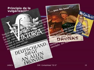 Principio de la vulgarización .  Principio de orquestación .  Toda propaganda debe ser popular, adaptando el nivel del menos inteligente de los individuos a los que va dirigida. Cuanto más grande  la masa, más pequeño ha de ser el esfuerzo mental a realizar. La capacidad receptiva de las masas es limitada, su comprensión escasa; y facilidad para olvidar. La propaganda debe limitarse a un número pequeño de ideas y repetirlas incansablemente, presentarlas una y otra vez desde diferentes perspectivas, pero siempre convergiendo sobre el mismo concepto. Sin fisuras ni dudas.  