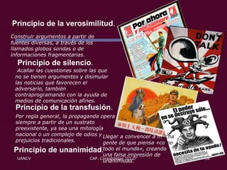 Principio de unanimidad .   Principio de la verosimilitud .  Principio de silencio .  Principio de la transfusión . Construir argumentos a partir de fuentes diversas, a través de los llamados globos sondas o de informaciones fragmentarias.   Acallar las cuestiones sobre las que no se tienen argumentos y disimular las noticias que favorecen el adversario, también contraprogramando con la ayuda de medios de comunicación afines. Por regla general, la propaganda opera siempre a partir de un sustrato preexistente, ya sea una mitología nacional o un complejo de odios y prejuicios tradicionales.  Llegar a convencer a m ucha  gente de que piensa «co mo  todo el mundo», creando una falsa impresión de unanimidad. 