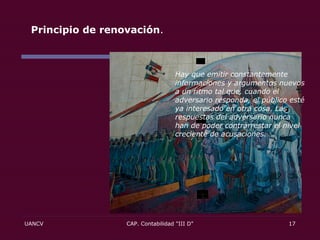 Principio de renovación .  Hay que emitir constantemente informaciones y argumentos nuevos a un ritmo tal que, cuando el adversario responda, el público esté ya interesado en otra cosa. Las respuestas del adversario nunca han de poder contrarrestar el nivel creciente de acusaciones. 