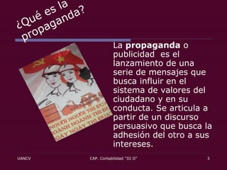 ¿Qué es la propaganda? La  propaganda  o publicidad  es el lanzamiento de una serie de mensajes que busca influir en el sistema de valores del ciudadano y en su conducta. Se articula a partir de un discurso persuasivo que busca la adhesión del otro a sus intereses.  