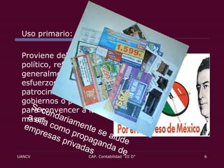 Uso primario: Proviene del contexto político, refiriéndose generalmente a los esfuerzos patrocinados por gobiernos o partidos para convencer a las masas. Secundariamente se alude a ella como propaganda de empresas privadas 