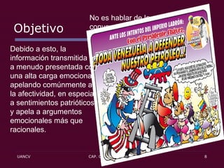 Objetivo No es hablar de la verdad, sino convencer a la gente: pretende inclinar la opinión general, no informarla.  Debido a esto, la información transmitida es a menudo presentada con una alta carga emocional, apelando comúnmente a la afectividad, en especial a sentimientos patrióticos, y apela a argumentos emocionales más que racionales. 