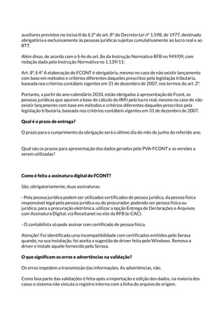 auxiliares previstos no inciso II do § 2º do art. 8º do Decreto-Lei nº 1.598, de 1977, destinado
obrigatória e exclusivamente às pessoas jurídicas sujeitas cumulativamente ao lucro real e ao
RTT.
Além disso, de acordo com o § 4o do art. 8o da Instrução Normativa RFB no 949/09, com
redação dada pela Instrução Normativa no 1.139/11:
Art. 8º, § 4º A elaboração do FCONT é obrigatória, mesmo no caso de não existir lançamento
com base em métodos e critérios diferentes daqueles prescritos pela legislação tributária,
baseada nos critérios contábeis vigentes em 31 de dezembro de 2007, nos termos do art. 2º.
Portanto, a partir do ano-calendário 2010, estão obrigadas à apresentação do Fcont, as
pessoas jurídicas que apurem a base de cálculo do IRPJ pelo lucro real, mesmo no caso de não
existir lançamento com base em métodos e critérios diferentes daqueles prescritos pela
legislação tributária, baseada nos critérios contábeis vigentes em 31 de dezembro de 2007.
Qual é o prazo de entrega?
O prazo para o cumprimento da obrigação será o último dia do mês de junho do referido ano.
Qual são os prazos para apresentação dos dados gerados pelo PVA-FCONT e as versões a
serem utilizadas?
Como é feita a assinatura digital do FCONT?
São, obrigatoriamente, duas assinaturas:
- Pela pessoa jurídica podem ser utilizados certificados de pessoa jurídica, da pessoa física
responsável legal pela pessoa jurídica ou do procurador, podendo ser pessoa física ou
jurídica; para a procuração eletrônica, utilizar a opção Entrega de Declarações e Arquivos
com Assinatura Digital, via Receitanet no site da RFB (e-CAC).
- O contabilista só pode assinar com certificado de pessoa física.
Atenção! Foi identificada uma incompatibilidade com certificados emitidos pelo Serasa
quando, na sua instalação, foi aceita a sugestão de driver feita pelo Windows. Remova o
driver e instale aquele fornecido pelo Serasa.
O que significam os erros e advertências na validação?
Os erros impedem a transmissão das informações. As advertências, não.
Como boa parte das validações é feita após a importação e edição dos dados, na maioria dos
casos o sistema não vincula o registro interno com a linha do arquivo de origem.
 